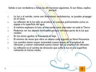 Señala si son verdaderas o falsas las afirmaciones siguientes. Si son falsas, explica
                                               porqué:

a)        La luz y el sonido, como son fenómenos ondulatorios, se pueden propagar
          en el vacío.
b)        La reflexión de la luz sólo se produce en cuerpos pulimentados como un
          espejo o la superficie del agua.
c)        Si mañana explotara la luna, el estruendo sería aterrador en toda la Tierra.
d)        Podemos ver los objetos iluminados porque refractan parte de la luz que
          reciben.
e)        En los tonos agudos, la frecuencia es baja.
f)        El número de veces que vibra un objeto cada segundo se llama frecuencia.
g)        Los sonidos tienen mayor intensidad cuanto mayor es la amplitud de
          vibración, y menor intensidad cuanto menor sea su amplitud de vibración.
h)        La reflexión es el cambio de dirección que sufre la luz en una superficie
          volviendo al mismo medio.
 