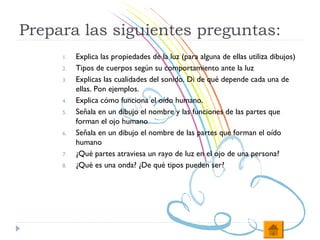 Prepara las siguientes preguntas:
     1.   Explica las propiedades de la luz (para alguna de ellas utiliza dibujos)
     2.   Tipos de cuerpos según su comportamiento ante la luz
     3.   Explicas las cualidades del sonido. Di de qué depende cada una de
          ellas. Pon ejemplos.
     4.   Explica cómo funciona el oído humano.
     5.   Señala en un dibujo el nombre y las funciones de las partes que
          forman el ojo humano
     6.   Señala en un dibujo el nombre de las partes que forman el oído
          humano
     7.   ¿Qué partes atraviesa un rayo de luz en el ojo de una persona?
     8.   ¿Qué es una onda? ¿De qué tipos pueden ser?
 