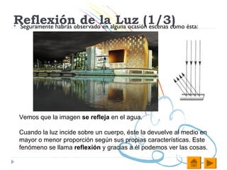 Reflexiónobservadolaalguna ocasión escenas como ésta:
Seguramente habrás
                    de en Luz (1/3)




    Vemos que la imagen se refleja en el agua.

    Cuando la luz incide sobre un cuerpo, éste la devuelve al medio en
    mayor o menor proporción según sus propias características. Este
    fenómeno se llama reflexión y gracias a él podemos ver las cosas.
 