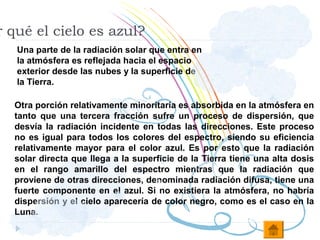 r qué el cielo es azul?
   Una parte de la radiación solar que entra en
   la atmósfera es reflejada hacia el espacio
   exterior desde las nubes y la superficie de
   la Tierra.

  Otra porción relativamente minoritaria es absorbida en la atmósfera en
  tanto que una tercera fracción sufre un proceso de dispersión, que
  desvía la radiación incidente en todas las direcciones. Este proceso
  no es igual para todos los colores del espectro, siendo su eficiencia
  relativamente mayor para el color azul. Es por esto que la radiación
  solar directa que llega a la superficie de la Tierra tiene una alta dosis
  en el rango amarillo del espectro mientras que la radiación que
  proviene de otras direcciones, denominada radiación difusa, tiene una
  fuerte componente en el azul. Si no existiera la atmósfera, no habría
  dispersión y el cielo aparecería de color negro, como es el caso en la
  Luna.
 