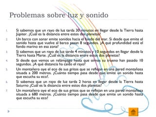 Problemas sobre luz y sonido

1.    Si sabemos que un rayo de luz tarda 30 minutos en llegar desde la Tierra hasta
      Júpiter. ¿Cuál es la distancia entre estos dos planetas?
2.    Un barco con sonar emite sonidos hacia el fondo del mar. Si desde que emite el
      sonido hasta que vuelve al barco pasan 8 segundos. ¿A qué profundidad está el
      fondo marino en esa zona?
3.    Si sabemos que un rayo de luz tarde 4 minutos y 10 segundos en llegar desde la
      Tierra hasta Marte. ¿Cuál es la distancia entre estos dos planetas?
4.    Si desde que vemos un relámpago hasta que oímos su trueno han pasado 10
      segundos. ¿A qué distancia ha caído el rayo?
5.    Un montañero oye el eco de sus gritos que se reflejan en una pared montañosa
      situada a 200 metros. ¿Cuánto tiempo pasa desde que emite un sonido hasta
      que escucha su eco?.
6.    Si sabemos que un rayo de luz tarda 2 horas en llegar desde la Tierra hasta
      Saturno ¿Cuál es la distancia entre estos dos planetas?
7.    Un montañero oye el eco de sus gritos que se reflejan en una pared montañosa
      situada a 680 metros. ¿Cuánto tiempo pasa desde que emite un sonido hasta
      que escucha su eco?
 