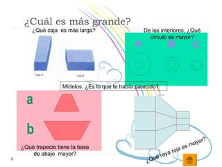 ¿Cuál es más grande?
    ¿Qué caja es más larga?                     De los interiores, ¿Qué
                                                  círculo es mayor?




                Mídelos. ¿Es lo que te había parecido?




                                                                              r?
                                                                        m ayo
¿Qué trapecio tiene la base                                         s
                                                              roja e
    de abajo mayor?
                                                     é   raya
                                                 ¿Q u
 