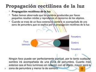 Propagación rectilínea de la luz
    Propagación rectilínea de la luz
    Todos hemos observado que las sombras producidas por focos
     pequeños resultan nítidas y reproducen el contorno de los objetos.
    Cuando se trata de un foco extenso la sombra va acompañada de una
     zona de penumbra, que se explica por la propagación rectilínea de la luz:




 Ningún foco puede ser perfectamente puntual, por lo tanto cualquier
 sombra irá acompañada de una zona de penumbra. Cuanto más
 extenso sea el foco luminoso en relación con el objeto, mayor será la
 zona de penumbra y menor la de sombra.
 