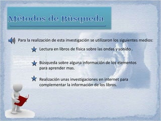Para la realización de esta investigación se utilizaron los siguientes medios:
Lectura en libros de física sobre las ondas y sonido .
Búsqueda sobre alguna información de los elementos
para aprender mas.
Realización unas investigaciones en internet para
complementar la información de los libros.
 