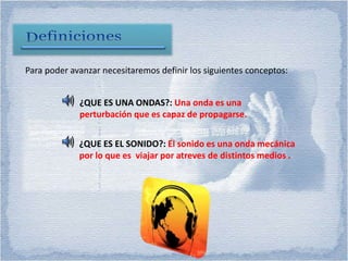 Para poder avanzar necesitaremos definir los siguientes conceptos:
¿QUE ES EL SONIDO?: El sonido es una onda mecánica
por lo que es viajar por atreves de distintos medios .
¿QUE ES UNA ONDAS?: Una onda es una
perturbación que es capaz de propagarse.
 