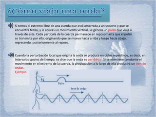 Si tomas el extremo libre de una cuerda que está amarrada a un soporte y que se
encuentra tensa, y le aplicas un movimiento vertical, se genera un pulso que viaja a
través de esta. Cada partícula de la cuerda permanece en reposo hasta que el pulso
se transmite por ella, originando que se mueva hacia arriba y luego hacia abajo,
regresando posteriormente al reposo.
Cuando la perturbación local que origina la onda se produce en ciclos repetitivos, es decir, en
intervalos iguales de tiempo, se dice que la onda es periódica . Si se mantiene constante el
movimiento en el extremo de la cuerda, la propagación a lo largo de ella producirá un tren de
ondas.
Ejemplo:
 