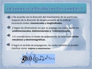 1 De acuerdo con la dirección del movimientos de las partículas,
respecto de la dirección de desplazamiento de la onda se
reconocen ondas: transversales y longitudinales.
2 Según las dimensiones en que se propaga una onda, puede ser
unidimensionales, bidimensionales y tridimensionales.
3 Si consideramos el medio de preparación, se reconocen ondas
mecánicas y electromagnéticas.
4 Según el sentido de propagación, las ondas también se pueden
clasificar como viajeras o estacionarias.
 