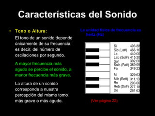 Características del Sonido Tono o Altura: El tono de un sonido depende únicamente de su frecuencia, es decir, del número de oscilaciones por segundo.  A mayor frecuencia más agudo se percibe el sonido, a menor frecuencia más grave. La altura de un sonido corresponde a nuestra percepción del mismo tomo más grave o más agudo.  La unidad física de frecuencia es hertz (Hz) (Ver página 22) 