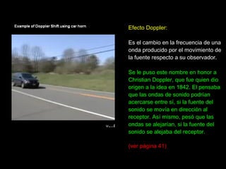 Efecto Doppler: Es el cambio en la frecuencia de una  onda producido por el movimiento de la fuente respecto a su observador.  Se le puso este nombre en honor a  Christian Doppler, que fue quien dio  origen a la idea en 1842. El pensaba que las ondas de sonido podrían acercarse entre sí, si la fuente del sonido se movía en dirección al receptor. Así mismo, pesó que las ondas se alejarían, si la fuente del sonido se alejaba del receptor.  (ver página 41) 