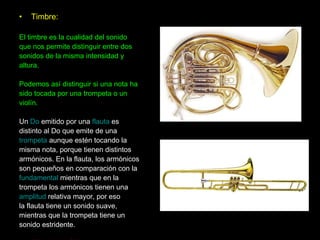 Timbre: El timbre es la cualidad del sonido que nos permite distinguir entre dos sonidos de la misma intensidad y altura.  Podemos así distinguir si una nota ha  sido tocada por una trompeta o un  violín.  Un  Do  emitido por una  flauta  es distinto al Do que emite de una trompeta  aunque estén tocando la misma nota, porque tienen distintos  armónicos. En la flauta, los armónicos son pequeños en comparación con la fundamental  mientras que en la  trompeta los armónicos tienen una amplitud  relativa mayor, por eso  la flauta tiene un sonido suave, mientras que la trompeta tiene un sonido estridente. (Ver página 24) 