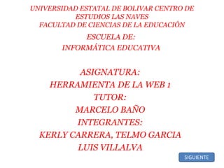 UNIVERSIDAD ESTATAL DE BOLIVAR CENTRO DE
ESTUDIOS LAS NAVES
FACULTAD DE CIENCIAS DE LA EDUCACIÓN
ESCUELA DE:
INFORMÁTICA EDUCATIVA
ASIGNATURA:
HERRAMIENTA DE LA WEB 1
TUTOR:
MARCELO BAÑO
INTEGRANTES:
KERLY CARRERA, TELMO GARCIA
LUIS VILLALVA
SIGUIENTE
 