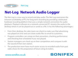 Net-Log


Net-Log Network Audio Logger
The Net-Log is a new way to record and play audio. The Net-Log overcomes the
inherent unreliability of PCs for long-term recording by providing a dedicated
hardware recording platform that uses a simple network connection for audio
playback. Playback software on a network connected PC streams the audio to the
desktop where it can be played out or saved as a file. It has the following advantages :

•   From their desktop, the sales team can check to make sure that advertising
    was played on time and can create audio files to email to customers.
•   Program controllers can snoop on their presenters, checking performance
    and checking that scheduled music was played.
•   Station managers can check up on their competition and compare it with
    the sound of their own station.
•   The production team have much easier access to recorded audio from past
    radio shows for the preparation of future stings & trailers.


 www.sonifex.co.uk                        1
 