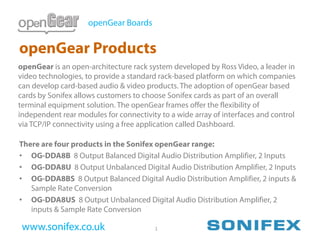 openGear Boards


openGear Products
openGear is an open-architecture rack system developed by Ross Video, a leader in
video technologies, to provide a standard rack-based platform on which companies
can develop card-based audio & video products. The adoption of openGear based
cards by Sonifex allows customers to choose Sonifex cards as part of an overall
terminal equipment solution. The openGear frames offer the flexibility of
independent rear modules for connectivity to a wide array of interfaces and control
via TCP/IP connectivity using a free application called Dashboard.

There are four products in the Sonifex openGear range:
• OG-DDA8B 8 Output Balanced Digital Audio Distribution Amplifier, 2 Inputs
• OG-DDA8U 8 Output Unbalanced Digital Audio Distribution Amplifier, 2 Inputs
• OG-DDA8BS 8 Output Balanced Digital Audio Distribution Amplifier, 2 inputs &
   Sample Rate Conversion
• OG-DDA8US 8 Output Unbalanced Digital Audio Distribution Amplifier, 2
   inputs & Sample Rate Conversion

 www.sonifex.co.uk                      1
 