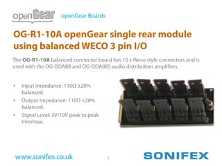 openGear Boards


OG-R1-10A openGear single rear module
using balanced WECO 3 pin I/O
The OG-R1-10A balanced connector board has 10 x Weco style connectors and is
used with the OG-DDA8B and OG-DDA8BS audio distribution amplifiers.


•   Input Impedance: 110Ω ±20%
    balanced.
•   Output Impedance: 110Ω ±20%
    balanced.
•   Signal Level: 3V/10V peak to peak
    min/max.




 www.sonifex.co.uk                      7
 