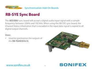 Synchronisation Add-On Boards

RB-SYE Sync Board
The AES/EBU sync board will accept a digital audio input signal with a sample
frequency between 32kHz and 192 kHz. When using the RB-SYE sync board, the
Channel Status information that is encoded in the input data signal is copied to all
digital output channels.

Uses:
• Used to synchronise the outputs of
   the RB-TGHD(B & X).




 www.sonifex.co.uk                       10
 