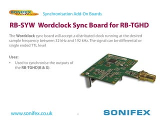 Synchronisation Add-On Boards

RB-SYW Wordclock Sync Board for RB-TGHD
The Wordclock sync board will accept a distributed clock running at the desired
sample frequency between 32 kHz and 192 kHz. The signal can be differential or
single ended TTL level

Uses:
• Used to synchronise the outputs of
   the RB-TGHD(B & X).




 www.sonifex.co.uk                      11
 