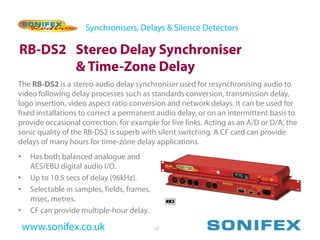 Synchronisers, Delays & Silence Detectors

RB-DS2 Stereo Delay Synchroniser
       & Time-Zone Delay
The RB-DS2 is a stereo audio delay synchroniser used for resynchronising audio to
video following delay processes such as standards conversion, transmission delay,
logo insertion, video aspect ratio conversion and network delays. It can be used for
fixed installations to correct a permanent audio delay, or on an intermittent basis to
provide occasional correction, for example for live links. Acting as an A/D or D/A, the
sonic quality of the RB-DS2 is superb with silent switching. A CF card can provide
delays of many hours for time-zone delay applications.
•    Has both balanced analogue and
     AES/EBU digital audio I/O.
•    Up to 10.5 secs of delay (96kHz).
•    Selectable in samples, fields, frames,
     msec, metres.
•    CF can provide multiple-hour delay.

    www.sonifex.co.uk                         12
 
