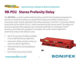 Synchronisers, Delays & Silence Detectors

RB-PD2 Stereo Profanity Delay
The RB-PD2 is a stereo audio profanity delay used for live broadcast programs to
prevent unwanted or obscene material from being transmitted. It features an
automatic audio stretch algorithm that allows between 2 and 55 (*) seconds of delay
to be built up live whilst “on air”, whilst maintaining the correct pitch. The delay can
also be acquired whilst playing a pre-selected audio file on a Compact Flash™
memory card. When the program is complete, the audio stretch algorithm
seamlessly reduces the delay to zero.

•    Up to 55 seconds of delay available
     in user defined dump segments.
•    Automatic delay creation ramp-up
     and amp-down algorithms.
•    Flashcard slot for dump playback
     of jingles.
•    Full remote and serial control.

    www.sonifex.co.uk                      13
 