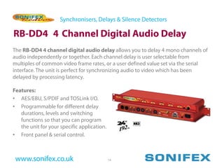 Synchronisers, Delays & Silence Detectors

RB-DD4 4 Channel Digital Audio Delay
The RB-DD4 4 channel digital audio delay allows you to delay 4 mono channels of
audio independently or together. Each channel delay is user selectable from
multiples of common video frame rates, or a user defined value set via the serial
interface. The unit is perfect for synchronizing audio to video which has been
delayed by processing latency.

Features:
• AES/EBU, S/PDIF and TOSLink I/O.
• Programmable for different delay
   durations, levels and switching
   functions so that you can program
   the unit for your specific application.
• Front panel & serial control.



 www.sonifex.co.uk                           14
 