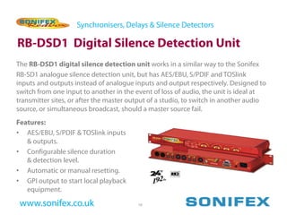 Synchronisers, Delays & Silence Detectors

RB-DSD1 Digital Silence Detection Unit
The RB-DSD1 digital silence detection unit works in a similar way to the Sonifex
RB-SD1 analogue silence detection unit, but has AES/EBU, S/PDIF and TOSlink
inputs and outputs instead of analogue inputs and output respectively. Designed to
switch from one input to another in the event of loss of audio, the unit is ideal at
transmitter sites, or after the master output of a studio, to switch in another audio
source, or simultaneous broadcast, should a master source fail.
Features:
• AES/EBU, S/PDIF & TOSlink inputs
   & outputs.
• Configurable silence duration
   & detection level.
• Automatic or manual resetting.
• GPI output to start local playback
   equipment.

 www.sonifex.co.uk                       16
 