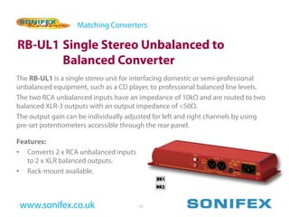 Matching Converters

RB-UL1 Single Stereo Unbalanced to
       Balanced Converter
The RB-UL1 is a single stereo unit for interfacing domestic or semi-professional
unbalanced equipment, such as a CD player, to professional balanced line levels.
The two RCA unbalanced inputs have an impedance of 10kΩ and are routed to two
balanced XLR-3 outputs with an output impedance of <50Ω.
The output gain can be individually adjusted for left and right channels by using
pre-set potentiometers accessible through the rear panel.

Features:
• Converts 2 x RCA unbalanced inputs
   to 2 x XLR balanced outputs.
• Rack-mount available.



 www.sonifex.co.uk                     17
 