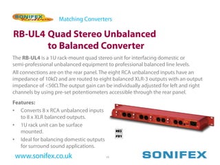 Matching Converters

RB-UL4 Quad Stereo Unbalanced
       to Balanced Converter
The RB-UL4 is a 1U rack-mount quad stereo unit for interfacing domestic or
semi-professional unbalanced equipment to professional balanced line levels.
All connections are on the rear panel. The eight RCA unbalanced inputs have an
impedance of 10kΩ and are routed to eight balanced XLR-3 outputs with an output
impedance of <50Ω.The output gain can be individually adjusted for left and right
channels by using pre-set potentiometers accessible through the rear panel.
Features:
• Converts 8 x RCA unbalanced inputs
   to 8 x XLR balanced outputs.
• 1U rack unit can be surface
   mounted.
• Ideal for balancing domestic outputs
   for surround sound applications.
 www.sonifex.co.uk                       19
 