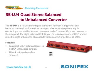 Matching Converters

RB-LU4 Quad Stereo Balanced
       to Unbalanced Converter
The RB-LU4 is a 1U rack-mount quad stereo unit for interfacing professional
balanced line levels to domestic or semi-pro unbalanced equipment, e.g. for
connecting a pro satellite receiver to a consumer hi-fi system. All connections are on
the rear panel. The eight balanced XLR-3 inputs have an impedance of 20kΩ and are
routed to eight unbalanced RCA outputs with an output impedance of <50Ω.

Features:
• Converts 8 x XLR balanced inputs to
   8 x RCA unbalanced outputs.
• 1U rack unit can be surface
   mounted.




 www.sonifex.co.uk                       20
 