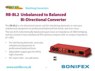 Matching Converters

RB-BL2 Unbalanced to Balanced
       Bi-Directional Converter
The RB-BL2 is a bi-directional stereo unit for interfacing domestic or semi-pro
unbalanced equipment to professional balanced line levels, and vice-versa.
The two XLR-3 electronically balanced inputs have an impedance of 20kΩ bridging
and are routed to two unbalanced RCA (phono) outputs with an output impedance
of <50Ω.

•    For interfacing domestic, semi-pro,
     unbalanced equipment to
     professional balanced lines.
•    Adjustable output gain for left &
     right channels.
•    IEC mains inlet - no wall warts.


    www.sonifex.co.uk                      21
 