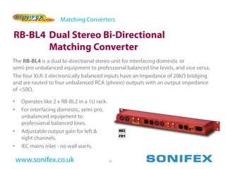Matching Converters

RB-BL4 Dual Stereo Bi-Directional
       Matching Converter
The RB-BL4 is a dual bi-directional stereo unit for interfacing domestic or
semi-pro unbalanced equipment to professional balanced line levels, and vice versa.
The four XLR-3 electronically balanced inputs have an impedance of 20kΩ bridging
and are routed to four unbalanced RCA (phono) outputs with an output impedance
of <50Ω.

•    Operates like 2 x RB-BL2 in a 1U rack.
•    For interfacing domestic, semi-pro,
     unbalanced equipment to
     professional balanced lines.
•    Adjustable output gain for left &
     right channels.
•    IEC mains inlet - no wall warts.

    www.sonifex.co.uk                         22
 
