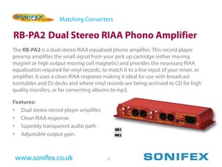 Matching Converters

RB-PA2 Dual Stereo RIAA Phono Amplifier
The RB-PA2 is a dual stereo RIAA equalised phono amplifier. This record player
preamp amplifies the small signal from your pick up cartridge (either moving
magnet or high output moving coil magnetic) and provides the necessary RIAA
equalisation required for vinyl records, to match it to a line input of your mixer, or
amplifier. It uses a clean RIAA response making it ideal for use with broadcast
turntables and DJ decks and where vinyl records are being archived to CD for high
quality transfers, or for converting albums to mp3.

Features:
• Dual stereo record player amplifier.
• Clean RIAA response.
• Superbly transparent audio path.
• Adjustable output gain.



 www.sonifex.co.uk                        23
 