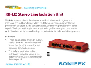 Matching Converters

RB-LI2 Stereo Line Isolation Unit
The RB-LI2 stereo line isolation unit is used to isolate audio signals from
inter-area ground hum loops, which could be caused by equipment being
powered by different mains power supplies, or different phases on the same
supply. The input and output are connected together through a transformer,
which has internal jumpers allowing the outputs to be balanced about ground.

Features:
• There is also a loop-through output,
   so that the RB-LI2 can be inserted
   into a line, forming a transformer
   balanced distribution point.
• The isolated outputs can be
   individually adjusted using pre-set
   potentiometers, accessible through
   the rear panel.

 www.sonifex.co.uk                       24
 