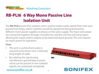 Matching Converters

RB-PLI6 6 Way Mono Passive Line
        Isolation Unit
The RB-PLI6 passive line isolation unit is used to isolate audio signals from inter-area
ground hum loops, which could be caused by equipment being powered by
different mains power supplies or phases on the same supply. The input and output
are connected together through a transformer, and the unit has internal jumpers
allowing the inputs and/or outputs to be balanced about ground. The unit requires
no mains power for operation.
Uses:
• This unit is useful where audio is
   required to be driven over a relatively
   long length of cable.
• By isolating the signal using
   transformers, ground loop currents
   which can be present in non-isolated
   signals, are eradicated completely.
 www.sonifex.co.uk                        25
 