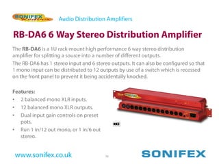 Audio Distribution Amplifiers

RB-DA6 6 Way Stereo Distribution Amplifier
The RB-DA6 is a 1U rack-mount high performance 6 way stereo distribution
amplifier for splitting a source into a number of different outputs.
The RB-DA6 has 1 stereo input and 6 stereo outputs. It can also be configured so that
1 mono input can be distributed to 12 outputs by use of a switch which is recessed
on the front panel to prevent it being accidentally knocked.

Features:
• 2 balanced mono XLR inputs.
• 12 balanced mono XLR outputs.
• Dual input gain controls on preset
   pots.
• Run 1 in/12 out mono, or 1 in/6 out
   stereo.


 www.sonifex.co.uk                       26
 