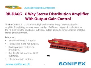 Audio Distribution Amplifiers

RB-DA6G 6 Way Stereo Distribution Amplifier
        With Output Gain Control
The RB-DA6G is a 1U rack-mount high performance 6 way stereo distribution
amplifier for splitting a source into a number of different outputs. It is identical to
the RB-DA6 with the addition of individual output gain adjustment, instead of global
stereo gain adjustment.

Features:
• 2 balanced mono XLR inputs.
• 12 balanced mono XLR outputs.
• Dual input gain controls on
   preset pots.
• Run 1 in/12 out mono, or 1 in/6
   out stereo.
• 12 x output gain controls.

 www.sonifex.co.uk                        27
 