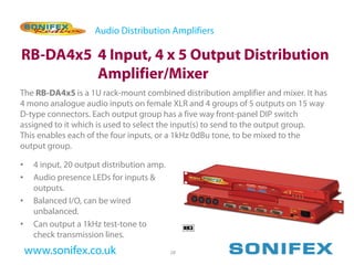 Audio Distribution Amplifiers

RB-DA4x5 4 Input, 4 x 5 Output Distribution
         Amplifier/Mixer
The RB-DA4x5 is a 1U rack-mount combined distribution amplifier and mixer. It has
4 mono analogue audio inputs on female XLR and 4 groups of 5 outputs on 15 way
D-type connectors. Each output group has a five way front-panel DIP switch
assigned to it which is used to select the input(s) to send to the output group.
This enables each of the four inputs, or a 1kHz 0dBu tone, to be mixed to the
output group.

•    4 input, 20 output distribution amp.
•    Audio presence LEDs for inputs &
     outputs.
•    Balanced I/O, can be wired
     unbalanced.
•    Can output a 1kHz test-tone to
     check transmission lines.
    www.sonifex.co.uk                       28
 