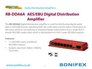 Audio Distribution Amplifiers

RB-DDA6A AES/EBU Digital Distribution
         Amplifier
The RB-DDA6A digital distribution amplifier is used for distributing digital audio
data in AES/EBU format, repeating both the audio data and the status information of
the input whilst re-normalising to standard digital audio levels.It has a single XLR-3
female AES/EBU audio input which is distributed to 6 XLR-3 male AES/EBU outputs.

Features:
• 1 x AES/EBU input, 6 buffered
   AES/EBU outputs.
• Sample rates from 30kHz–100kHz,
   16-24 bits.




 www.sonifex.co.uk                       29
 