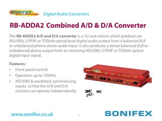 Digital Audio Converters

RB-ADDA2 Combined A/D & D/A Converter
The RB-ADDA2 A/D and D/A converter is a 1U rack-mount which produces an
AES/EBU, S/PDIF or TOSlink optical level digital audio output from a balanced XLR
or unbalanced phono stereo audio input. It also produces a stereo balanced XLR or
unbalanced phono output from an incoming AES/EBU, S/PDIF or TOSlink optical
digital input signal.

Features:
• Front panel control.
• Operation up to 192kHz.
• AES/EBU & wordclock synchronising
   inputs, so that the A/D and D/A
   sections can operate independently.




 www.sonifex.co.uk                       3
 