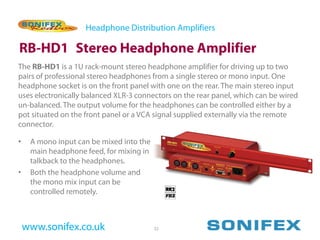 Headphone Distribution Amplifiers

RB-HD1 Stereo Headphone Amplifier
The RB-HD1 is a 1U rack-mount stereo headphone amplifier for driving up to two
pairs of professional stereo headphones from a single stereo or mono input. One
headphone socket is on the front panel with one on the rear. The main stereo input
uses electronically balanced XLR-3 connectors on the rear panel, which can be wired
un-balanced. The output volume for the headphones can be controlled either by a
pot situated on the front panel or a VCA signal supplied externally via the remote
connector.

•    A mono input can be mixed into the
     main headphone feed, for mixing in
     talkback to the headphones.
•    Both the headphone volume and
     the mono mix input can be
     controlled remotely.



    www.sonifex.co.uk                     32
 