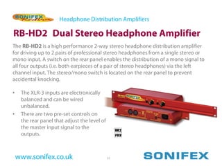 Headphone Distribution Amplifiers

RB-HD2 Dual Stereo Headphone Amplifier
The RB-HD2 is a high performance 2-way stereo headphone distribution amplifier
for driving up to 2 pairs of professional stereo headphones from a single stereo or
mono input. A switch on the rear panel enables the distribution of a mono signal to
all four outputs (i.e. both earpieces of a pair of stereo headphones) via the left
channel input. The stereo/mono switch is located on the rear panel to prevent
accidental knocking.

•    The XLR-3 inputs are electronically
     balanced and can be wired
     unbalanced.
•    There are two pre-set controls on
     the rear panel that adjust the level of
     the master input signal to the
     outputs.



    www.sonifex.co.uk                          33
 