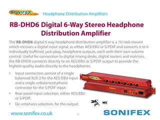 Headphone Distribution Amplifiers

RB-DHD6 Digital 6-Way Stereo Headphone
        Distribution Amplifier
The RB-DHD6 digital 6 way headphone distribution amplifier is a 1U rack-mount
which receives a digital input signal, as either AES/EBU or S/PDIF and converts it to 6
individually buffered, jack-plug, headphone outputs, each with their own volume
control. Useful for connection to digital mixing desks, digital routers and matrices,
the RB-DHD6 connects directly to an AES/EBU or S/PDIF output to provide the
highest quality audio directly to the headphones.
•    Input connectors consist of a single
     balanced XLR-3 for the AES/EBU input
     and a single unbalanced phono
     connector for the S/PDIF input.
•    Rear panel input selection, either AES/EBU
     or S/PDIF.
•    De-emphasis selection, for the output.

    www.sonifex.co.uk                     35
 
