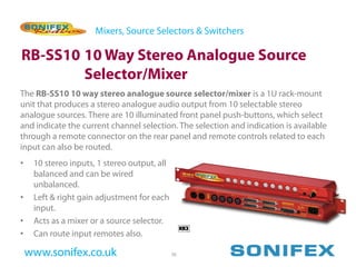 Mixers, Source Selectors & Switchers

RB-SS10 10 Way Stereo Analogue Source
        Selector/Mixer
The RB-SS10 10 way stereo analogue source selector/mixer is a 1U rack-mount
unit that produces a stereo analogue audio output from 10 selectable stereo
analogue sources. There are 10 illuminated front panel push-buttons, which select
and indicate the current channel selection. The selection and indication is available
through a remote connector on the rear panel and remote controls related to each
input can also be routed.
•    10 stereo inputs, 1 stereo output, all
     balanced and can be wired
     unbalanced.
•    Left & right gain adjustment for each
     input.
•    Acts as a mixer or a source selector.
•    Can route input remotes also.

    www.sonifex.co.uk                         36
 