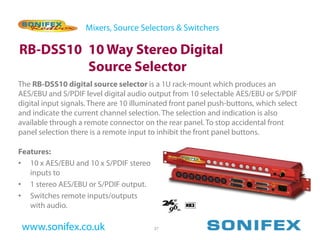 Mixers, Source Selectors & Switchers

RB-DSS10 10 Way Stereo Digital
         Source Selector
The RB-DSS10 digital source selector is a 1U rack-mount which produces an
AES/EBU and S/PDIF level digital audio output from 10 selectable AES/EBU or S/PDIF
digital input signals. There are 10 illuminated front panel push-buttons, which select
and indicate the current channel selection. The selection and indication is also
available through a remote connector on the rear panel. To stop accidental front
panel selection there is a remote input to inhibit the front panel buttons.

Features:
• 10 x AES/EBU and 10 x S/PDIF stereo
   inputs to
• 1 stereo AES/EBU or S/PDIF output.
• Switches remote inputs/outputs
   with audio.

 www.sonifex.co.uk                       37
 