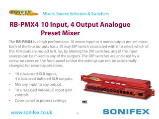 Mixers, Source Selectors & Switchers

RB-PMX4 10 Input, 4 Output Analogue
        Preset Mixer
The RB-PMX4 is a high performance 10 mono input to 4 mono output pre-set mixer.
Each of the four outputs has a 10 way DIP switch associated with it to select which of
the 10 inputs are routed to it. So, by altering the DIP switches, any of the input
sources can be mixed to any of the outputs. The DIP switches are enclosed by a
screw-on cover on the front panel so that the settings can not be accidentally
changed, for secure applications.

•    10 x balanced XLR inputs,
     4 x balanced buffered XLR outputs.
•    Mix any input to any output.
•    10 x recessed individual input gain
     controls.
•    Cover panel to protect settings.


    www.sonifex.co.uk                      38
 