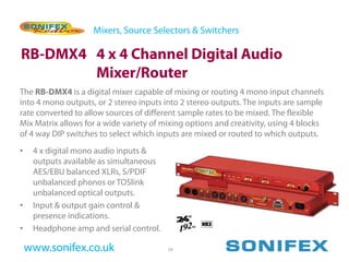 Mixers, Source Selectors & Switchers

RB-DMX4 4 x 4 Channel Digital Audio
        Mixer/Router
The RB-DMX4 is a digital mixer capable of mixing or routing 4 mono input channels
into 4 mono outputs, or 2 stereo inputs into 2 stereo outputs. The inputs are sample
rate converted to allow sources of different sample rates to be mixed. The flexible
Mix Matrix allows for a wide variety of mixing options and creativity, using 4 blocks
of 4 way DIP switches to select which inputs are mixed or routed to which outputs.
•    4 x digital mono audio inputs &
     outputs available as simultaneous
     AES/EBU balanced XLRs, S/PDIF
     unbalanced phonos or TOSlink
     unbalanced optical outputs.
•    Input & output gain control &
     presence indications.
•    Headphone amp and serial control.

    www.sonifex.co.uk                    39
 