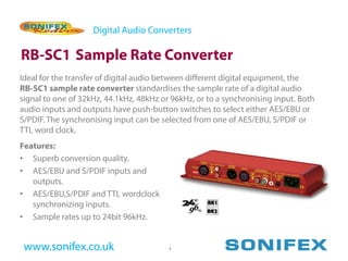 Digital Audio Converters

RB-SC1 Sample Rate Converter
Ideal for the transfer of digital audio between different digital equipment, the
RB-SC1 sample rate converter standardises the sample rate of a digital audio
signal to one of 32kHz, 44.1kHz, 48kHz or 96kHz, or to a synchronising input. Both
audio inputs and outputs have push-button switches to select either AES/EBU or
S/PDIF. The synchronising input can be selected from one of AES/EBU, S/PDIF or
TTL word clock.
Features:
• Superb conversion quality.
• AES/EBU and S/PDIF inputs and
   outputs.
• AES/EBU,S/PDIF and TTL wordclock
   synchronizing inputs.
• Sample rates up to 24bit 96kHz.


 www.sonifex.co.uk                       4
 