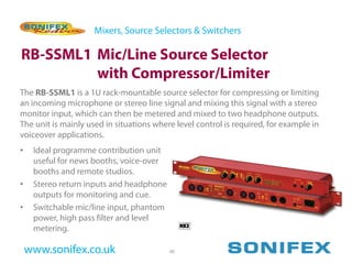 Mixers, Source Selectors & Switchers

RB-SSML1 Mic/Line Source Selector
         with Compressor/Limiter
The RB-SSML1 is a 1U rack-mountable source selector for compressing or limiting
an incoming microphone or stereo line signal and mixing this signal with a stereo
monitor input, which can then be metered and mixed to two headphone outputs.
The unit is mainly used in situations where level control is required, for example in
voiceover applications.
•    Ideal programme contribution unit
     useful for news booths, voice-over
     booths and remote studios.
•    Stereo return inputs and headphone
     outputs for monitoring and cue.
•    Switchable mic/line input, phantom
     power, high pass filter and level
     metering.

    www.sonifex.co.uk                     40
 