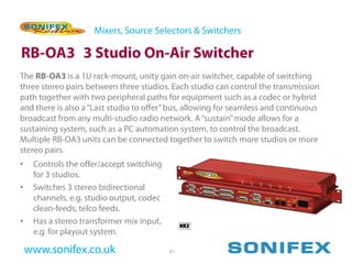 Mixers, Source Selectors & Switchers

RB-OA3 3 Studio On-Air Switcher
The RB-OA3 is a 1U rack-mount, unity gain on-air switcher, capable of switching
three stereo pairs between three studios. Each studio can control the transmission
path together with two peripheral paths for equipment such as a codec or hybrid
and there is also a “Last studio to offer” bus, allowing for seamless and continuous
broadcast from any multi-studio radio network. A “sustain” mode allows for a
sustaining system, such as a PC automation system, to control the broadcast.
Multiple RB-OA3 units can be connected together to switch more studios or more
stereo pairs.
•    Controls the offer/accept switching
     for 3 studios.
•    Switches 3 stereo bidirectional
     channels, e.g. studio output, codec
     clean-feeds, telco feeds.
•    Has a stereo transformer mix input,
     e.g. for playout system.

    www.sonifex.co.uk                      41
 