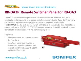 Mixers, Source Selectors & Switchers

RB-OA3R Remote Switcher Panel for RB-OA3
The RB-OA3 has been designed for installation in a central technical area with
cabling to custom panels, or selection switches, in each studio. If you don’t have any
custom switch panels available, you can use an RB-OA3R in each studio.
The RB-OA3R is a 1U rack mount switch unit for use in each studio that needs to be
connected to the STUDIO 1-3 CONTROL connectors on an RB-OA3. It takes it’s power
from the RB-OA3 unit so needs no power supply itself.

Features:
• 4 buttons which are used to control
   the functions.
• Each front panel push button is
   illuminated by coloured LEDs and
   controls the OFFER, ACCEPT, DELAY
   and DUMP functions.


 www.sonifex.co.uk                       42
 