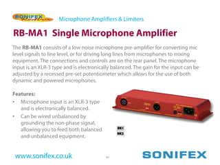 Microphone Amplifiers & Limiters

RB-MA1 Single Microphone Amplifier
The RB-MA1 consists of a low noise microphone pre-amplifier for converting mic
level signals to line level, or for driving long lines from microphones to mixing
equipment. The connections and controls are on the rear panel. The microphone
input is an XLR-3 type and is electronically balanced. The gain for the input can be
adjusted by a recessed pre-set potentiometer which allows for the use of both
dynamic and powered microphones.

Features:
• Microphone input is an XLR-3 type
   and is electronically balanced.
• Can be wired unbalanced by
   grounding the non-phase signal,
   allowing you to feed both balanced
   and unbalanced equipment.


 www.sonifex.co.uk                        44
 