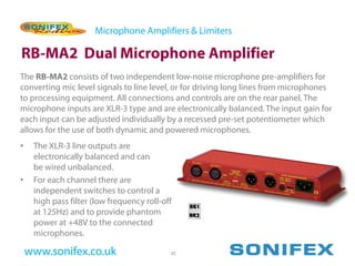 Microphone Amplifiers & Limiters

RB-MA2 Dual Microphone Amplifier
The RB-MA2 consists of two independent low-noise microphone pre-amplifiers for
converting mic level signals to line level, or for driving long lines from microphones
to processing equipment. All connections and controls are on the rear panel. The
microphone inputs are XLR-3 type and are electronically balanced. The input gain for
each input can be adjusted individually by a recessed pre-set potentiometer which
allows for the use of both dynamic and powered microphones.
•    The XLR-3 line outputs are
     electronically balanced and can
     be wired unbalanced.
•    For each channel there are
     independent switches to control a
     high pass filter (low frequency roll-off
     at 125Hz) and to provide phantom
     power at +48V to the connected
     microphones.

    www.sonifex.co.uk                       45
 